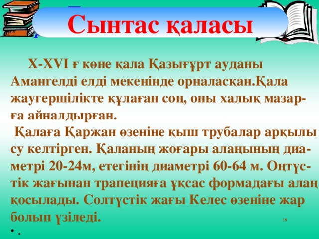 Дәптермен жұмыс Көрке Сынтас қаласы   X-XVI ғ көне қала Қазығұрт ауданы Амангелді елді мекенінде орналасқан.Қала жаугершілікте құлаған соң, оны халық мазар-ға айналдырған.  Қалаға Қаржан өзеніне қыш трубалар арқылы су келтірген. Қаланың жоғары алаңының диа-метрі 20-24м, етегінің диаметрі 60-64 м. Оңтүс-тік жағынан трапецияға ұқсас формадағы алаң қосылады. Солтүстік жағы Келес өзеніне жар болып үзіледі. 19