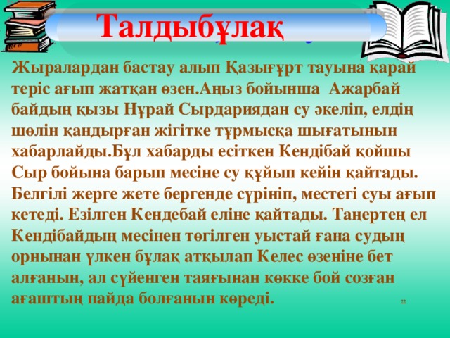 Жатқа жазу  Талдыбұлақ Жыралардан бастау алып Қазығұрт тауына қарай теріс ағып жатқан өзен.Аңыз бойынша Ажарбай байдың қызы Нұрай Сырдариядан су әкеліп, елдің шөлін қандырған жігітке тұрмысқа шығатынын хабарлайды.Бұл хабарды есіткен Кендібай қойшы Сыр бойына барып месіне су құйып кейін қайтады. Белгілі жерге жете бергенде сүрініп, местегі суы ағып кетеді. Езілген Кендебай еліне қайтады. Таңертең ел Кендібайдың месінен төгілген уыстай ғана судың орнынан үлкен бұлақ атқылап Келес өзеніне бет алғанын, ал сүйенген таяғынан көкке бой созған ағаштың пайда болғанын көреді. 22