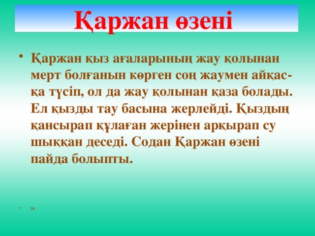 Қаржан өзені   Қаржан қыз ағаларының жау қолынан мерт болғанын көрген соң жаумен айқас-қа түсіп, ол да жау қолынан қаза болады. Ел қызды тау басына жерлейді. Қыздың қансырап құлаған жерінен арқырап су шыққан деседі. Содан Қаржан өзені пайда болыпты.