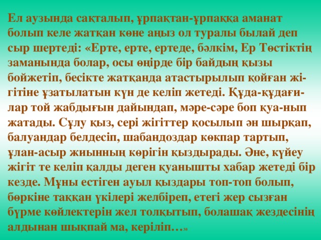 Ел аузында сақталып, ұрпақтан-ұрпаққа аманат болып келе жатқан көне аңыз ол туралы былай деп сыр шертедi: «Ерте, ерте, ертеде, бәлкiм, Ер Төстiктiң заманында болар, осы өңiрде бiр байдың қызы бойжетiп, бесiкте жатқанда атастырылып қойған жi-гiтiне ұзатылатын күн де келiп жетедi. Құда-құдағи-лар той жабдығын дайындап, мәре-сәре боп қуа-нып жатады. Сұлу қыз, серi жiгiттер қосылып ән шырқап, балуандар белдесiп, шабандоздар көкпар тартып, ұлан-асыр жиынның көрiгiн қыздырады. Әне, күйеу жiгiт те келiп қалды деген қуанышты хабар жетедi бiр кезде. Мұны естiген ауыл қыздары топ-топ болып, бөркiне таққан үкiлерi желбiреп, етегi жер сызған бүрме көйлектерiн жел толқытып, болашақ жездесiнiң алдынан шықпай ма, керiлiп… 30