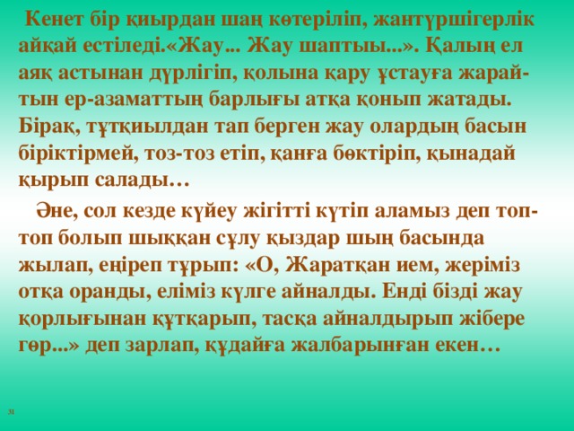 Кенет бiр қиырдан шаң көтерiлiп, жантүршiгерлiк айқай естiледi.«Жау... Жау шаптыы...». Қалың ел аяқ астынан дүрлiгiп, қолына қару ұстауға жарай-тын ер-азаматтың барлығы атқа қонып жатады. Бiрақ, тұтқиылдан тап берген жау олардың басын бiрiктiрмей, тоз-тоз етiп, қанға бөктiрiп, қынадай қырып салады…        Әне, сол кезде күйеу жiгiттi күтiп аламыз деп топ-топ болып шыққан сұлу қыздар шың басында жылап, еңiреп тұрып: «О, Жаратқан ием, жерiмiз отқа оранды, елiмiз күлге айналды. Ендi бiздi жау қорлығынан құтқарып, тасқа айналдырып жiбере гөр...» деп зарлап, құдайға жалбарынған екен…   31