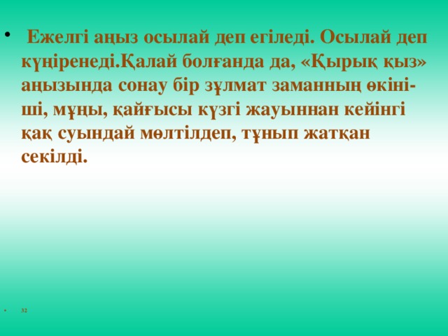 Ежелгi аңыз осылай деп егiледi. Осылай деп күңiренедi.Қалай болғанда да, «Қырық қыз» аңызында сонау бiр зұлмат заманның өкiнi-шi, мұңы, қайғысы күзгi жауыннан кейiнгi қақ суындай мөлтiлдеп, тұнып жатқан секiлдi.      32