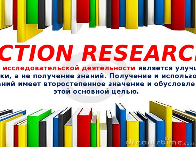 ACTION RESEARCH Целью исследовательской деятельности является улучшение практики, а не получение знаний. Получение и использование знаний имеет второстепенное значение и обусловлено этой основной целью.