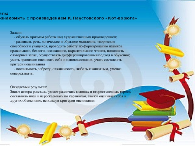 Цель: познакомить с произведением К.Паустовского «Кот-ворюга» Задачи:  - обучать приемам работы над художественным произведением;  - развивать речь, логическое и образное мышление, творческие способности учащихся, проводить работу по формированию навыков правильного, беглого, осознанного, выразительного чтения, пополнять словарный запас, осуществлять дифференцированный подход в обучении; уметь правильно оценивать себя и одноклассников, учить составлять критерии оценивания  - воспитывать доброту, отзывчивость, любовь к животным, умение сопереживать; Ожидаемый результат: Знают автора рассказа, умеют различать главных и второстепенных героев, составлять план и пересказывать по картинкам, умеют оценивать себя и других объективно, используя критерии оценивания
