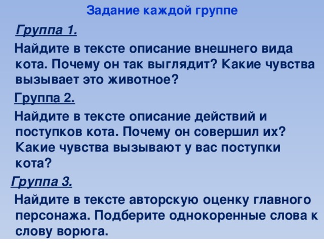 Задание каждой группе  Группа 1.   Найдите в тексте описание внешнего вида кота. Почему он так выглядит? Какие чувства вызывает это животное?  Группа 2.   Найдите в тексте описание действий и поступков кота. Почему он совершил их? Какие чувства вызывают у вас поступки кота?  Группа 3.   Найдите в тексте авторскую оценку главного персонажа. Подберите однокоренные слова к слову ворюга.