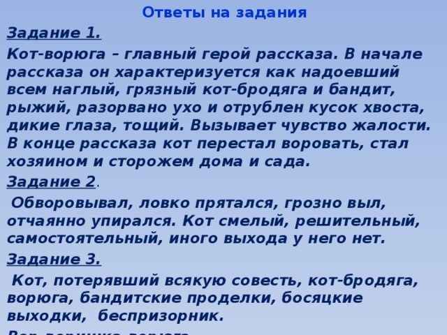 Ответы на задания Задание 1.  Кот-ворюга – главный герой рассказа. В начале рассказа он характеризуется как надоевший всем наглый, грязный кот-бродяга и бандит, рыжий, разорвано ухо и отрублен кусок хвоста, дикие глаза, тощий. Вызывает чувство жалости. В конце рассказа кот перестал воровать, стал хозяином и сторожем дома и сада. Задание 2 .  Обворовывал, ловко прятался, грозно выл, отчаянно упирался. Кот смелый, решительный, самостоятельный, иного выхода у него нет. Задание 3.  Кот, потерявший всякую совесть, кот-бродяга, ворюга, бандитские проделки, босяцкие выходки, беспризорник. Вор-воришка-ворюга.