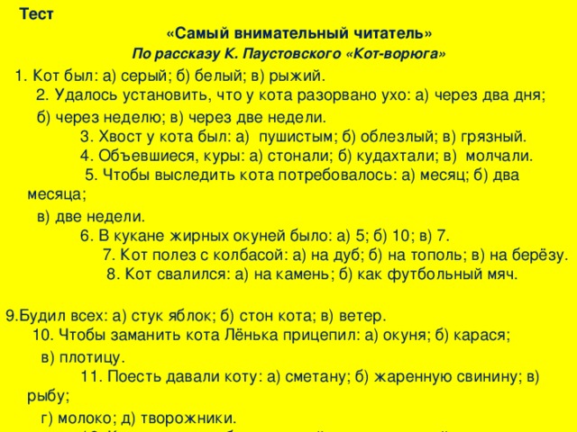 Тест «Самый внимательный читатель» По рассказу К. Паустовского «Кот-ворюга»  1. Кот был: а) серый; б) белый; в) рыжий. 2. Удалось установить, что у кота разорвано ухо: а) через два дня;  б) через неделю; в) через две недели. 3. Хвост у кота был: а) пушистым; б) облезлый; в) грязный. 4. Объевшиеся, куры: а) стонали; б) кудахтали; в) молчали. 5. Чтобы выследить кота потребовалось: а) месяц; б) два месяца;  в) две недели. 6. В кукане жирных окуней было: а) 5; б) 10; в) 7. 7. Кот полез с колбасой: а) на дуб; б) на тополь; в) на берёзу. 8. Кот свалился: а) на камень; б) как футбольный мяч. 9.Будил всех: а) стук яблок; б) стон кота; в) ветер. 10. Чтобы заманить кота Лёнька прицепил: а) окуня; б) карася;  в) плотицу. 11. Поесть давали коту: а) сметану; б) жаренную свинину; в) рыбу;  г) молоко; д) творожники. 12. Кот совершал «благородный и неожиданный поступок»: а) на следующее утро; б) через день; в) через два дня .