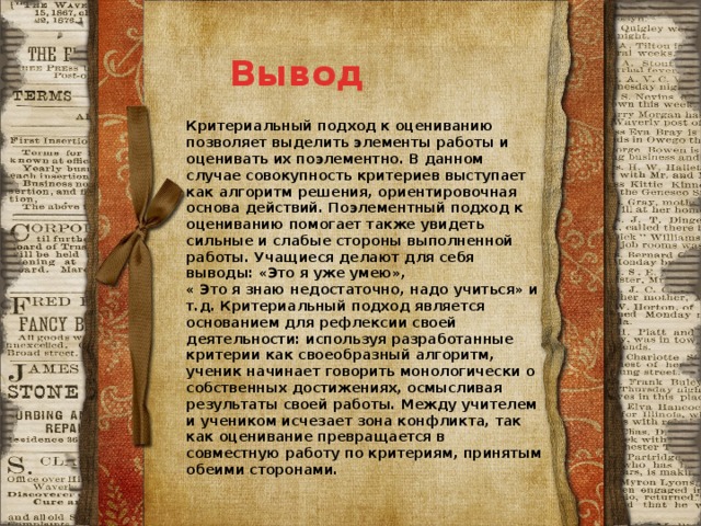 Вывод Критериальный подход к оцениванию позволяет выделить элементы работы и оценивать их поэлементно. В данном случае совокупность критериев выступает как алгоритм решения, ориентировочная основа действий. Поэлементный подход к оцениванию помогает также увидеть сильные и слабые стороны выполненной работы. Учащиеся делают для себя выводы: «Это я уже умею», « Это я знаю недостаточно, надо учиться» и т.д. Критериальный подход является основанием для рефлексии своей деятельности: используя разработанные критерии как своеобразный алгоритм, ученик начинает говорить монологически о собственных достижениях, осмысливая результаты своей работы. Между учителем и учеником исчезает зона конфликта, так как оценивание превращается в совместную работу по критериям, принятым обеими сторонами. 