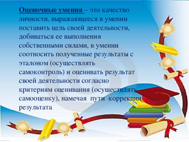 Оценочные умения – это качество личности, выражающееся в умении поставить цель своей деятельности, добиваться ее выполнения собственными силами, в умении соотносить полученные результаты с эталоном (осуществлять самоконтроль) и оценивать результат своей деятельности согласно критериям оценивания (осуществлять самооценку), намечая пути коррекции результата