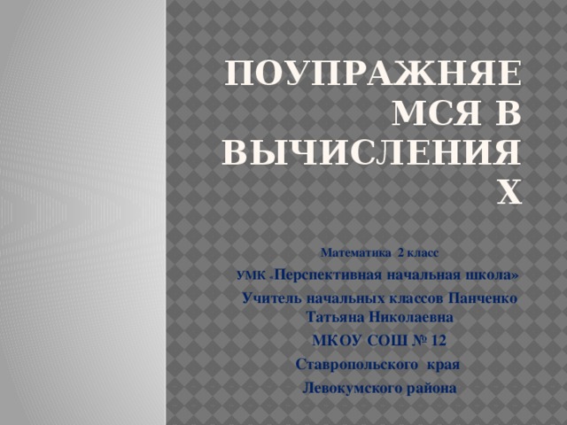 поупражняемся в вычислениях Математика 2 класс УМК « Перспективная начальная школа» Учитель начальных классов Панченко Татьяна Николаевна МКОУ СОШ № 12 Ставропольского края Левокумского района