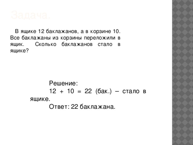 Задача.   В ящике 12 баклажанов, а в корзине 10. Все баклажаны из корзины переложили в ящик. Сколько баклажанов стало в ящике? Решение: 12 + 10 = 22 (бак.) – стало в ящике. Ответ: 22 баклажана.