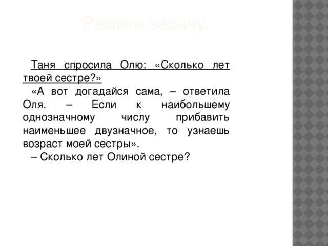 Решите задачу.   Таня спросила Олю: «Сколько лет твоей сестре?» «А вот догадайся сама, – ответила Оля. – Если к наибольшему однозначному числу прибавить наименьшее двузначное, то узнаешь возраст моей сестры». – Сколько лет Олиной сестре?