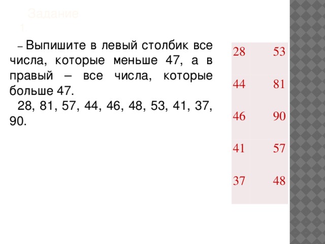 Задание  1 .   – Выпишите в левый столбик все числа, которые меньше 47, а в правый – все числа, которые больше 47. 28, 81, 57, 44, 46, 48, 53, 41, 37, 90. 28 44 53 46 81 41 90 37 57 48