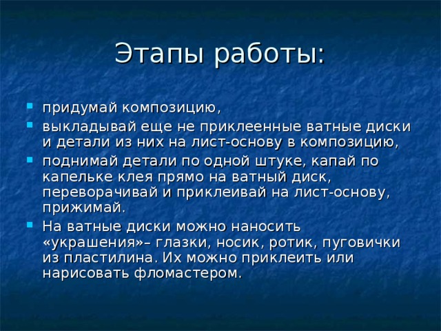 придумай композицию, выкладывай еще не приклеенные ватные диски и детали из них на лист-основу в композицию, поднимай детали по одной штуке, капай по капельке клея прямо на ватный диск, переворачивай и приклеивай на лист-основу, прижимай. На ватные диски можно наносить «украшения»– глазки, носик, ротик, пуговички из пластилина. Их можно приклеить или нарисовать фломастером.