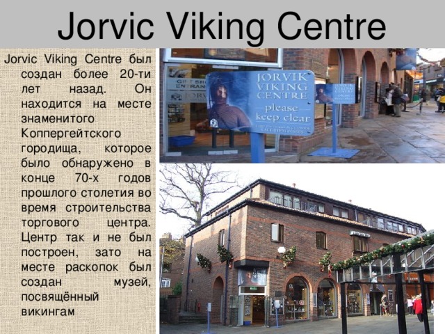 Jorvic Viking Centre Jorvic Viking Centre был создан более 20-ти лет назад. Он находится на месте знаменитого Коппергейтского городища, которое было обнаружено в конце 70-х годов прошлого столетия во время строительства торгового центра. Центр так и не был построен, зато на месте раскопок был создан музей, посвящённый викингам