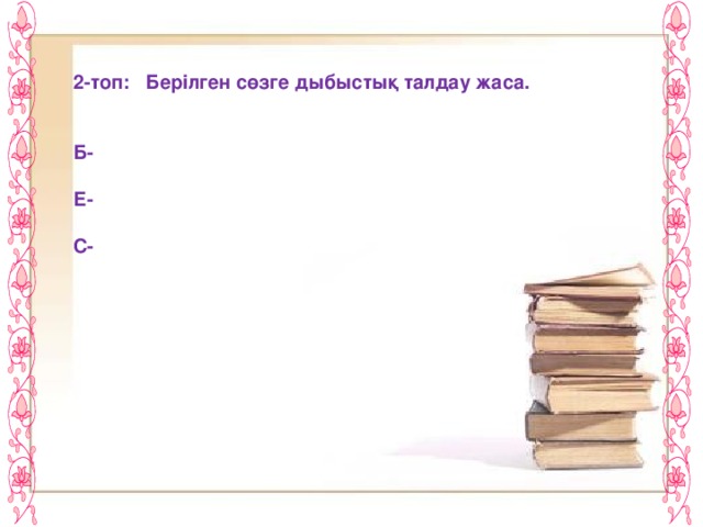 2-топ: Берілген сөзге дыбыстық талдау жаса.   Б-  Е-  С-