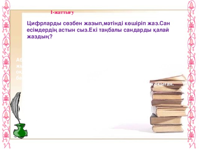 1-жаттығу Цифрларды сөзбен жазып,мәтінді көшіріп жаз.Сан есімдердің астын сыз.Екі таңбалы сандарды қалай жаздың?  Абай Құнанбайұлы Абай (Ибраһим)-қазақтың ұлы ақыны.Ол Семейдегі медреседе 4 жыл мұсылманша оқыды.Сонда жүргенде өз бетімен 3 айдай оқып,орыс тілін үйренеді.Абай 12 жастан бастап өлең жаза бастайды.Ол 20-дан астам өлеңіне тамаша ән шығарған.  Абай араб,парсы,түрік тілдеріндегі кітаптарды көп оқыған.