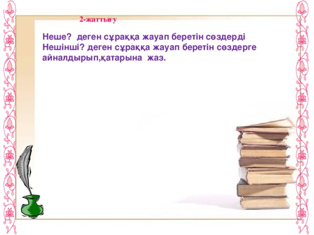 2-жаттығу Неше? деген сұраққа жауап беретін сөздерді Нешінші? деген сұраққа жауап беретін сөздерге айналдырып,қатарына жаз. Екі вагон- Жеті бригада- Он мектеп- Сегіз парта- Алты пәтер- Төрт үй-