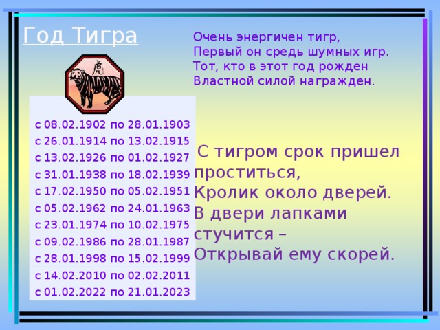 Год Тигра   Очень энергичен тигр,  Первый он средь шумных игр.  Тот, кто в этот год рожден  Властной силой награжден.  С тигром срок пришел проститься, Кролик около дверей. В двери лапками стучится – Открывай ему скорей. с 08.02.1902 по 28.01.1903 с 26.01.1914 по 13.02.1915 с 13.02.1926 по 01.02.1927 с 31.01.1938 по 18.02.1939 с 17.02.1950 по 05.02.1951 с 05.02.1962 по 24.01.1963 с 23.01.1974 по 10.02.1975 с 09.02.1986 по 28.01.1987 с 28.01.1998 по 15.02.1999 с 14.02.2010 по 02.02.2011 с 01.02.2022 по 21.01.2023