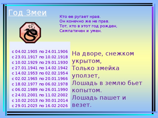 Год Змеи   Кто ее ругает нрав.  Он конечно же не прав.  Тот, кто в этот год рожден,  Симпатичен и умен. с 04.02.1905 по 24.01.1906 с 23.01.1917 по 10.02.1918 с 10.02.1929 по 29.01.1930 с 27.01.1941 по 14.02.1942 с 14.02.1953 по 02.02.1954 с 02.02.1965 по 20.01.1966 с 18.02.1977 по 06.02.1978 с 06.02.1989 по 26.01.1990 с 24.01.2001 по 11.02.2002 с 10.02.2013 по 30.01.2014 с 29.01.2025 по 16.02.2026 На дворе, снежком укрытом,  Только змейка уползет,  Лошадь в землю бьет копытом.  Лошадь пашет и везет.