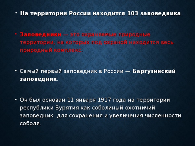 На территории России находится 103 заповедника .  Заповедники — это охраняемые природные территории, на которых под охраной находится весь природный комплекс.  Самый первый заповедник в России — Баргузинский заповедник .  Он был основан 11 января 1917 года на территории республики Бурятия как соболиный охотничий заповедник для сохранения и увеличения численности соболя.