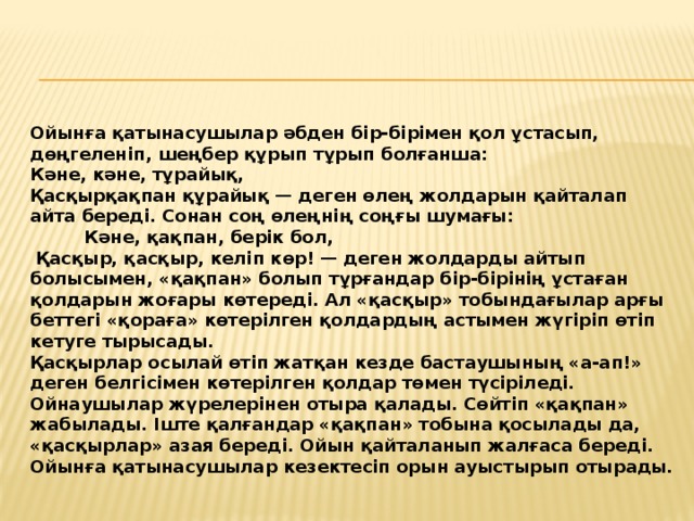 Ойынға қатынасушылар әбден бір-бірімен қол ұстасып, дөңгеленіп, шеңбер құрып тұрып болғанша: Кәне, кәне, тұрайық, Қасқырқақпан құрайық — деген өлең жолдарын қайталап айта береді. Сонан соң өлеңнің соңғы шумағы:  Кәне, қақпан, берік бол,  Қасқыр, қасқыр, келіп көр! — деген жолдарды айтып болысымен, «қақпан» болып тұрғандар бір-бірінің ұстаған қолдарын жоғары көтереді. Ал «қасқыр» тобындағылар арғы беттегі «қораға» көтерілген қолдардың астымен жүгіріп өтіп кетуге тырысады. Қасқырлар осылай өтіп жатқан кезде бастаушының «а-ап!» деген белгісімен көтерілген қолдар төмен түсіріледі. Ойнаушылар жүрелерінен отыра қалады. Сөйтіп «қақпан» жабылады. Іште қалғандар «қақпан» тобына қосылады да, «қасқырлар» азая береді. Ойын қайталанып жалғаса береді. Ойынға қатынасушылар кезектесіп орын ауыстырып отырады.