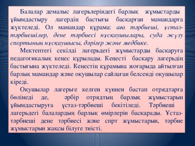 Балалар демалыс лагерьлеріндегі барлық жұмыстарды ұйымдастыру лагердің бастығы басқарған мамандарға жүктеледі. Ол мамандар құрама: аға тәрбиеші, ұстаз-тәрбиешілер, дене тәрбиесі нұсқаушылары, суда жүзу спортының нұсқаушысы, дәрігер және медбике.  Мектептегі секілді лагерьдегі жұмыстарды басқаруға педагогикалық кеңес құрылады. Кеңесті басқару лагерьдің бастығына жүктеледі. Кеңестің құрамына жоғарыда айтылған барлық мамандар және оқушылар сайлаған белсенді оқушылар кіреді.  Оқушылар лагерьге келген күннен бастап отрядтарға бөлінеді де, әрбір отрядтың барлық жұмыстарын ұйымдастыруға ұстаз-тәрбиеші бекітіледі. Тәрбиеші лагерьдегі балалардың барлық өмірлерін басқарады. Ұстаз-тәрбиеші дене тәрбиесі және спрт жұмыстарын, тәрбие жұмыстарын жақсы білуге тиісті.