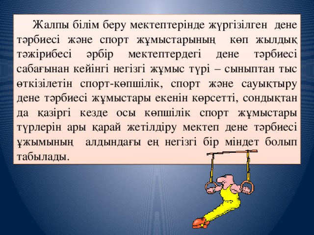 Жалпы білім беру мектептерінде жүргізілген дене тәрбиесі және спорт жұмыстарының көп жылдық тәжірибесі әрбір мектептердегі дене тәрбиесі сабағынан кейінгі негізгі жұмыс түрі – сыныптан тыс өткізілетін спорт-көпшілік, спорт және сауықтыру дене тәрбиесі жұмыстары екенін көрсетті, сондықтан да қазіргі кезде осы көпшілік спорт жұмыстары түрлерін ары қарай жетілдіру мектеп дене тәрбиесі ұжымының алдындағы ең негізгі бір міндет болып табылады.