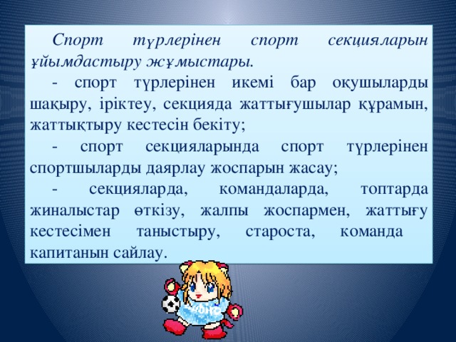 Спорт түрлерінен спорт секцияларын ұйымдастыру жұмыстары. - спорт түрлерінен икемі бар оқушыларды шақыру, іріктеу, секцияда жаттығушылар құрамын, жаттықтыру кестесін бекіту; - спорт секцияларында спорт түрлерінен спортшыларды даярлау жоспарын жасау; - секцияларда, командаларда, топтарда жиналыстар өткізу, жалпы жоспармен, жаттығу кестесімен таныстыру, староста, команда капитанын сайлау.