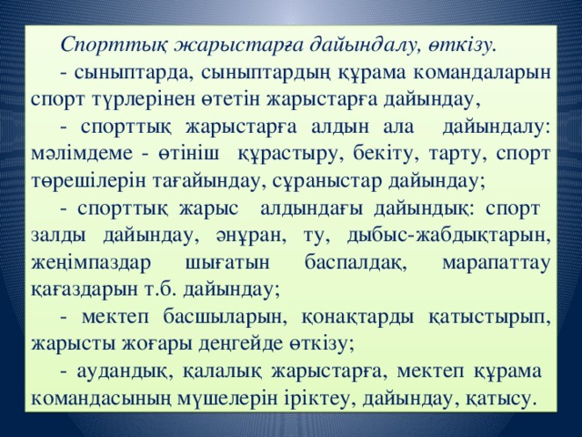 Спорттық жарыстарға дайындалу, өткізу. - сыныптарда, сыныптардың құрама командаларын спорт түрлерінен өтетін жарыстарға дайындау, - спорттық жарыстарға алдын ала дайындалу: мәлімдеме - өтініш құрастыру, бекіту, тарту, спорт төрешілерін тағайындау, сұраныстар дайындау; - спорттық жарыс алдындағы дайындық: спорт залды дайындау, әнұран, ту, дыбыс-жабдықтарын, жеңімпаздар шығатын баспалдақ, марапаттау қағаздарын т.б. дайындау; - мектеп басшыларын, қонақтарды қатыстырып, жарысты жоғары деңгейде өткізу; - аудандық, қалалық жарыстарға, мектеп құрама командасының мүшелерін іріктеу, дайындау, қатысу.