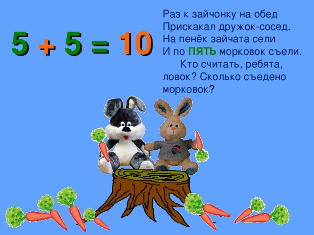 Раз к зайчонку на обед Прискакал дружок-сосед. На пенёк зайчата сели И по ПЯТЬ морковок съели. Кто считать, ребята, ловок? Сколько съедено морковок ? 5 + 5 = 10