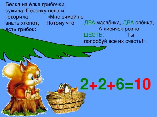 Белка на ёлке грибочки сушила, Песенку пела и говорила: «Мне зимой не знать хлопот, Потому что есть грибок:  ДВА маслёнка, ДВА опёнка, А лисичек ровно ШЕСТЬ . Ты попробуй все их счесть!» 2 + 2 + 6= 10