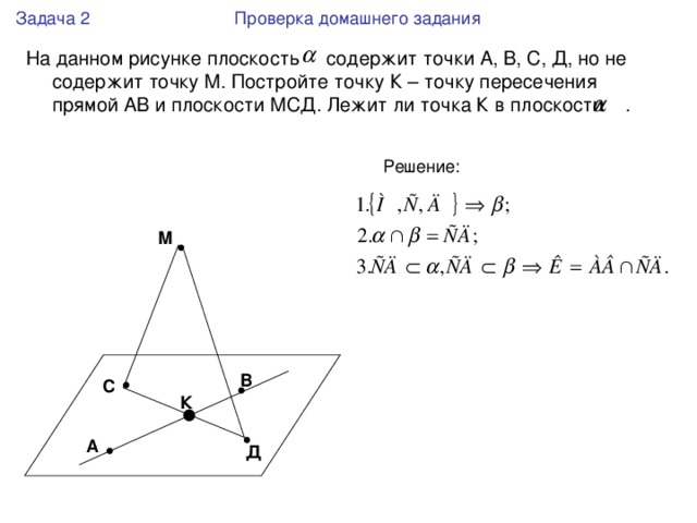 Задача 2 Проверка домашнего задания На данном рисунке плоскость содержит точки А, В, С, Д, но не содержит точку М. Постройте точку К – точку пересечения прямой АВ и плоскости МСД. Лежит ли точка К в плоскости . М В С К А Д