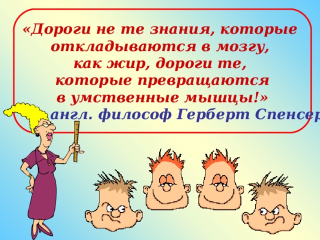 «Дороги не те знания, которые откладываются в мозгу, как жир, дороги те, которые превращаются в умственные мышцы!»  англ. философ Герберт Спенсер