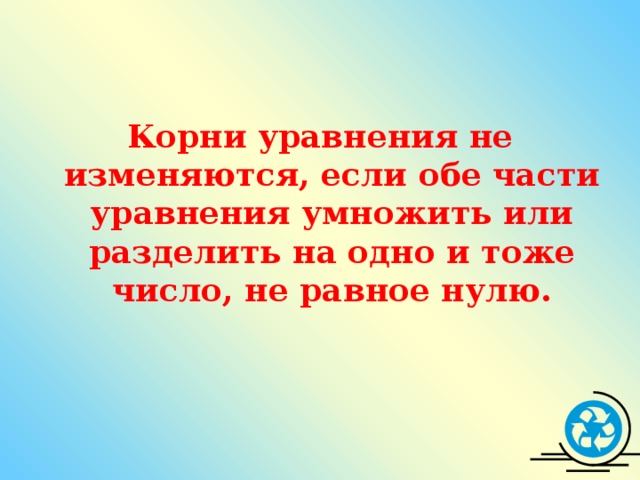 Корни уравнения не изменяются, если обе части уравнения умножить или разделить на одно и тоже число, не равное нулю.