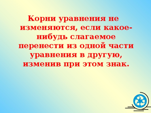 Корни уравнения не изменяются, если какое-нибудь слагаемое перенести из одной части уравнения в другую, изменив при этом знак.