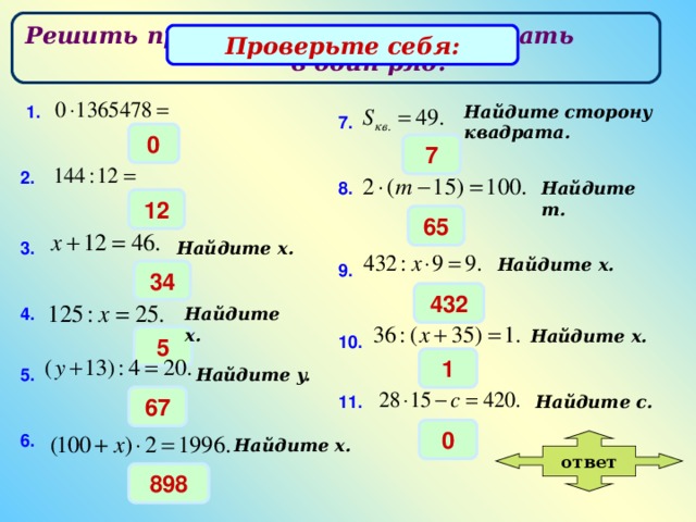 Решить примеры и ответы выписать в один ряд. Проверьте себя: Найдите сторону квадрата . 1. 7 . 0 7 2. Найдите m. 8 . 12 65 3. Найдите x. Найдите x. 9 . 34 432 4. Найдите x. Найдите x. 10. 5 1 5. Найдите y. 11. 67 Найдите c. 0 6. Найдите x. ответ 898