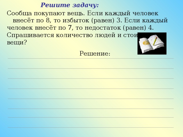 Решите задачу: Сообща покупают вещь. Если каждый человек  внесёт по 8, то избыток (равен) 3. Если каждый человек внесёт по 7, то недостаток (равен) 4. Спрашивается количество людей и стоимость вещи?  Решение: