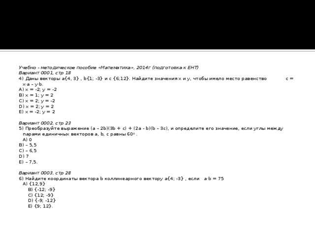 Учебно - методическое пособие «Математика», 2014г (подготовка к ЕНТ) Вариант 0001, стр 18 4) Даны векторы a{4, 3} , b{1; -3} и c {6;12}. Найдите значения x и y, чтобы имело место равенство c = x·a – y·b. A) x = -2; y = -2 B) x = 1; y = 2 C) x = 2; y = -2 D) x = 2; y = 2 E) x = -2; y = 2   Вариант 0002, стр 23 5) Преобразуйте выражение (a – 2b)(3b + с) + (2a - b)(b – 3c), и определите его значение, если углы между парами единичных векторов a, b, c равны 60 0 .  A) 0 B) – 5,5 C) – 6,5 D) 7 E) – 7,5.   Вариант 0003, стр 28 6) Найдите координаты вектора b коллинеарного вектору a{4; -3} , если a·b = 75  A) {12,9}  B) {-12; -9}  C) {12; -9}  D) {-9; -12}  E) {9; 12}.  