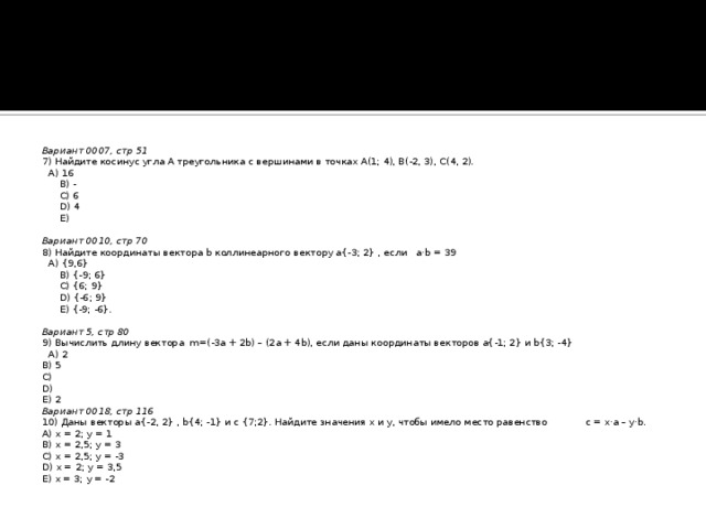 Вариант 0007, стр 51 7) Найдите косинус угла А треугольника с вершинами в точках А(1; 4), B(-2, 3), C(4, 2).  A) 16  B) -  C) 6  D) 4  E)   Вариант 0010, стр 70 8) Найдите координаты вектора b коллинеарного вектору a{-3; 2} , если a·b = 39  A) {9,6}  B) {-9; 6}  C) {6; 9}  D) {-6; 9}  E) {-9; -6}.   Вариант 5, стр 80 9) Вычислить длину вектора m=(-3a + 2b) – (2a + 4b), если даны координаты векторов a{-1; 2} и b{3; -4}  A) 2 B) 5 C) D) E) 2 Вариант 0018, стр 116 10) Даны векторы a{-2, 2} , b{4; -1} и c {7;2}. Найдите значения x и y, чтобы имело место равенство c = x·a – y·b. A) x = 2; y = 1 B) x = 2,5; y = 3 C) x = 2,5; y = -3 D) x = 2; y = 3,5 E) x = 3; y = -2