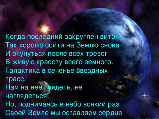 Когда последний закруглен виток  Так хорошо сойти на Землю снова  И окунуться после всех тревог  В живую красоту всего земного.  Галактика в сеченье звездных трасс,  Нам на нее глядеть, не наглядеться,  Но, поднимаясь в небо всякий раз  Своей Земле мы оставляем сердце