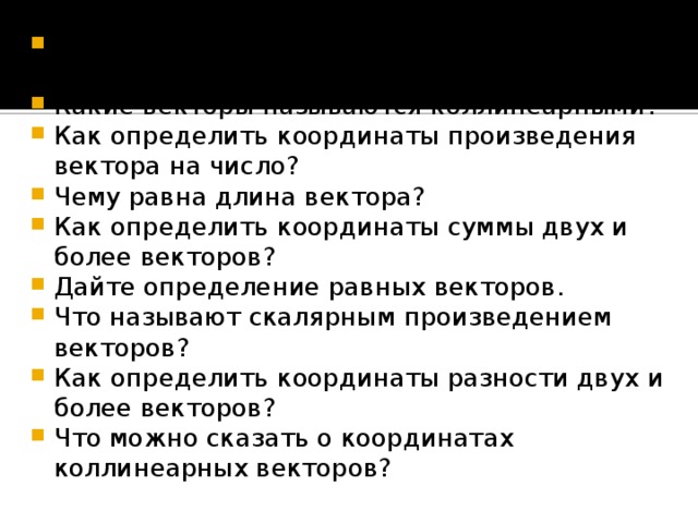 Как можно разложить любой вектор по двум неколлинеарным векторам? Какие векторы называются коллинеарными? Как определить координаты произведения вектора на число? Чему равна длина вектора? Как определить координаты суммы двух и более векторов? Дайте определение равных векторов. Что называют скалярным произведением векторов? Как определить координаты разности двух и более векторов? Что можно сказать о координатах коллинеарных векторов?