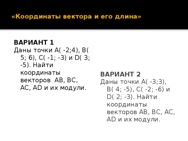 «Координаты вектора и его длина» ВАРИАНТ 1 ВАРИАНТ 2 Даны точки А( -2;4), В( 5; 6), С( -1; -3) и D( 3; -5). Найти координаты векторов AB, BC, AC, AD и их модули. Даны точки А( -3;3), В( 4; -5), С( -2; -6) и D( 2; -3). Найти координаты векторов AB, BC, AC, AD и их модули.