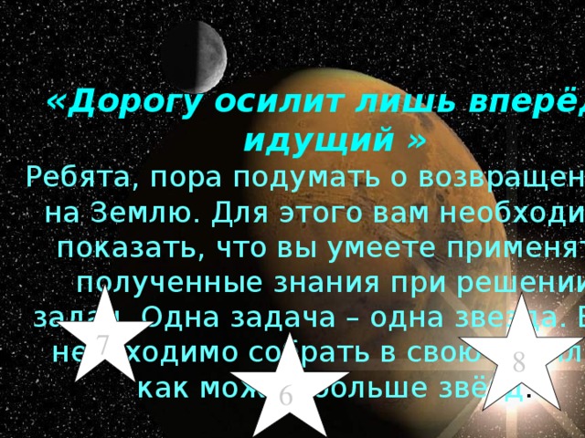 « Дорогу осилит лишь вперёд идущий » Ребята, пора подумать о возвращении на Землю. Для этого вам необходимо показать, что вы умеете применять полученные знания при решении задач. Одна задача – одна звезда. Вам необходимо собрать в свою копилку как можно больше звёзд . 7 8 6