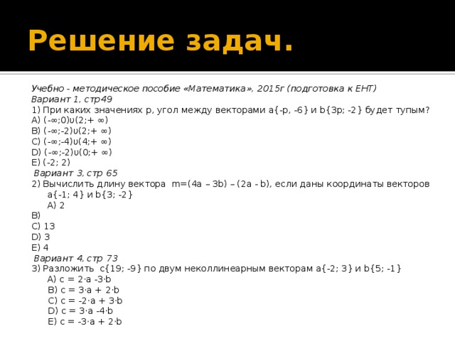 Решение задач. Учебно - методическое пособие «Математика», 2015г (подготовка к ЕНТ) Вариант 1, стр49 1) При каких значениях p, угол между векторами a{-p, -6} и b{3p; -2} будет тупым? A) (-∞;0)υ(2;+ ∞) B) (-∞;-2)υ(2;+ ∞) C) (-∞;-4)υ(4;+ ∞) D) (-∞;-2)υ(0;+ ∞) E) (-2; 2)   Вариант 3, стр 65 2) Вычислить длину вектора m=(4a – 3b) – (2a - b), если даны координаты векторов a{-1; 4} и b{3; -2}  A) 2 B) C) 13 D) 3 E) 4   Вариант 4, стр 73 3) Разложить с{19; -9} по двум неколлинеарным векторам a{-2; 3} и b{5; -1}  A) c = 2·a -3·b  B) c = 3·a + 2·b  C) c = -2·a + 3·b  D) c = 3·a -4·b  E) c = -3·a + 2·b  