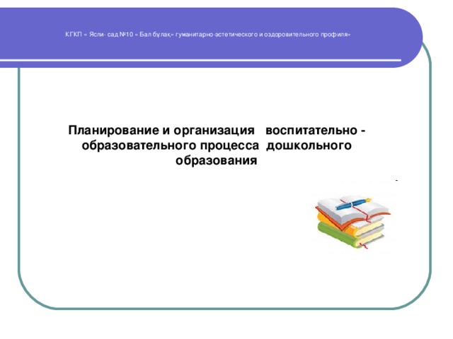 КГКП « Ясли- сад №10 « Бал бұлақ» гуманитарно-эстетического и оздоровительного профиля» Планирование и организация воспитательно - образовательного процесса дошкольного образования