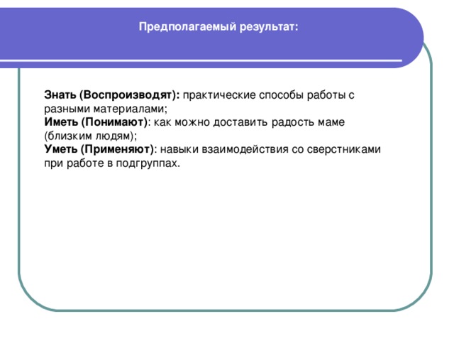 Предполагаемый результат:    Знать (Воспроизводят): практические способы работы с разными материалами; Иметь (Понимают) : как можно доставить радость маме (близким людям); Уметь (Применяют) : навыки взаимодействия со сверстниками при работе в подгруппах.