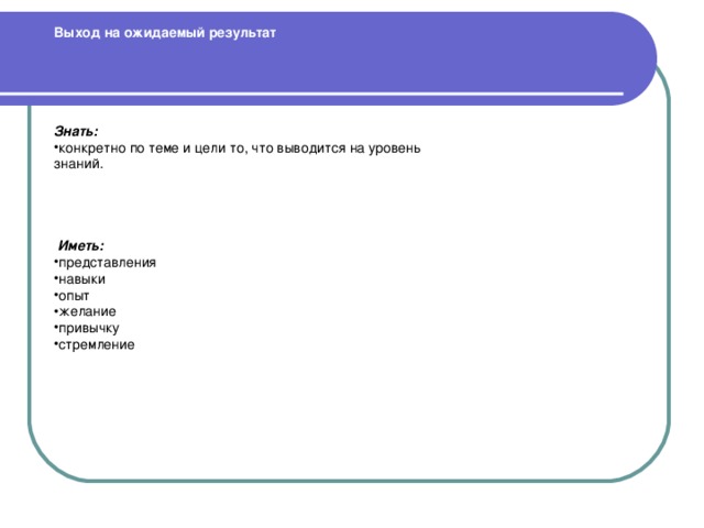 Выход на ожидаемый результат      Знать: конкретно по теме и цели то, что выводится на уровень знаний.   Иметь: представления навыки опыт желание привычку стремление  