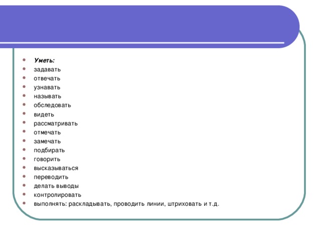 Уметь: задавать отвечать узнавать называть обследовать видеть рассматривать отмечать замечать подбирать говорить высказываться переводить делать выводы контролировать выполнять: раскладывать, проводить линии, штриховать и т.д.