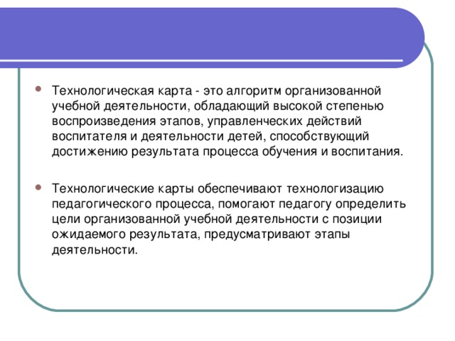 Технологическая карта - это алгоритм организованной учебной деятельности, обладающий высокой степенью воспроизведения этапов, управленческих действий воспитателя и деятельности детей, способствующий достижению результата процесса обучения и воспитания.  Технологические карты обеспечивают технологизацию педагогического процесса, помогают педагогу определить цели организованной учебной деятельности с позиции ожидаемого результата, предусматривают этапы деятельности.